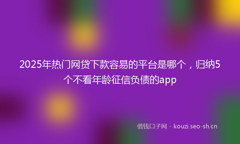 2025年热门网贷下款容易的平台是哪个,归纳5个不看年龄征信负债的app