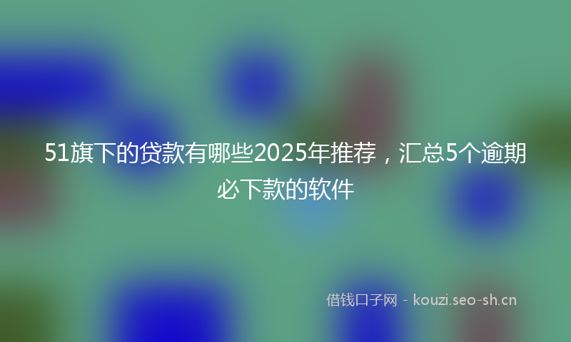 51旗下的贷款有哪些2025年推荐,汇总5个逾期必下款的软件
