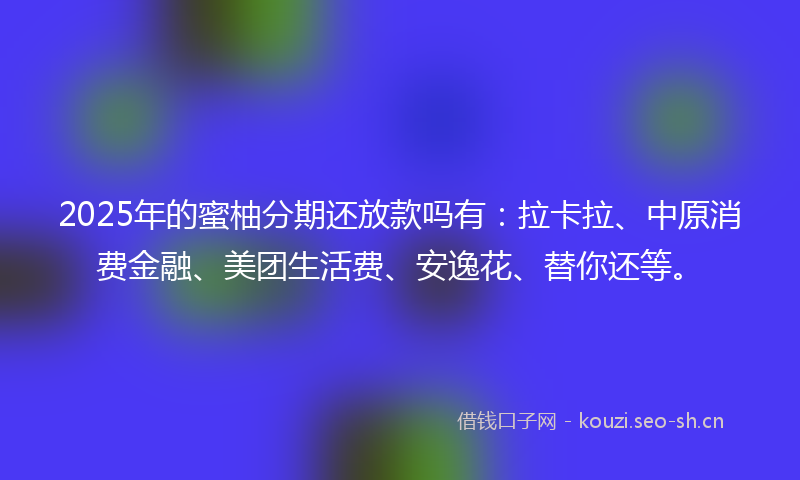 2025年的蜜柚分期还放款吗有：拉卡拉、中原消费金融、美团生活费、安逸花、替你还等。