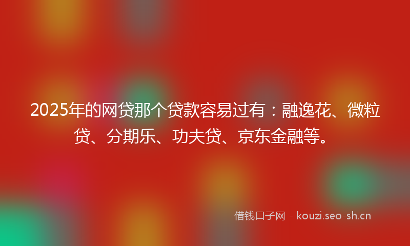 2025年的网贷那个贷款容易过有：融逸花、微粒贷、分期乐、功夫贷、京东金融等。