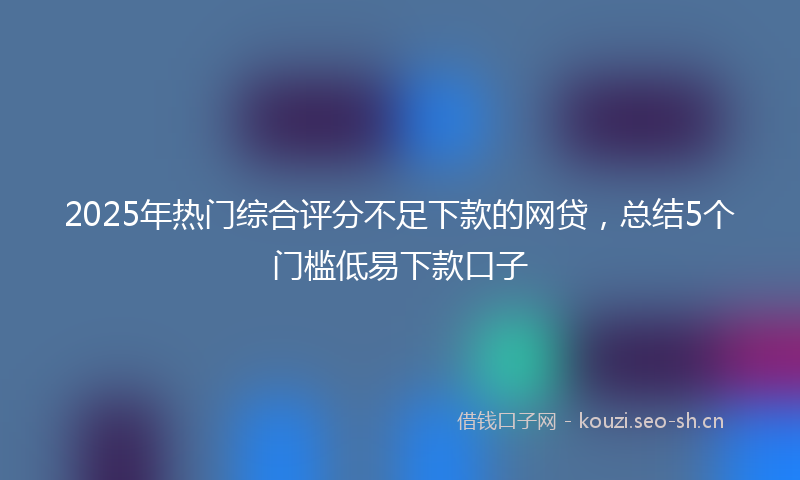 2025年热门综合评分不足下款的网贷，总结5个门槛低易下款口子