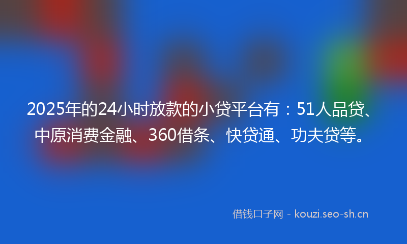 2025年的24小时放款的小贷平台有：51人品贷、中原消费金融、360借条、快贷通、功夫贷等。