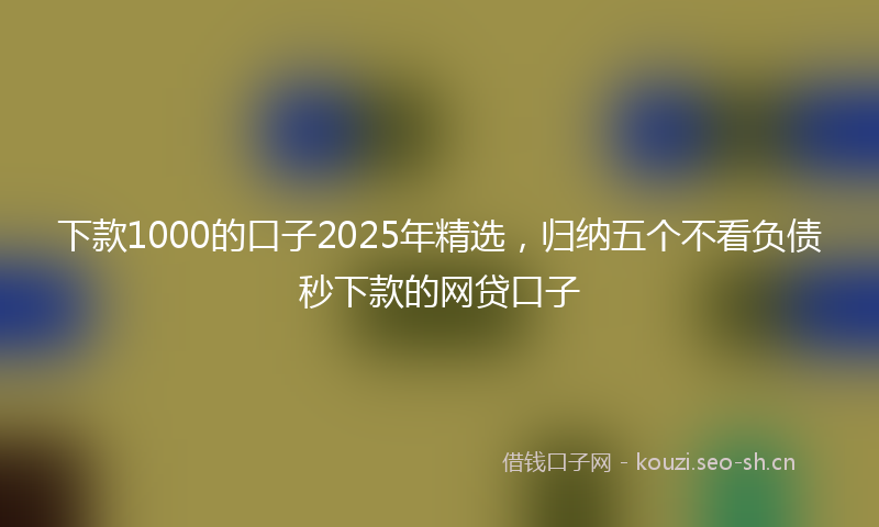 下款1000的口子2025年精选，归纳五个不看负债秒下款的网贷口子