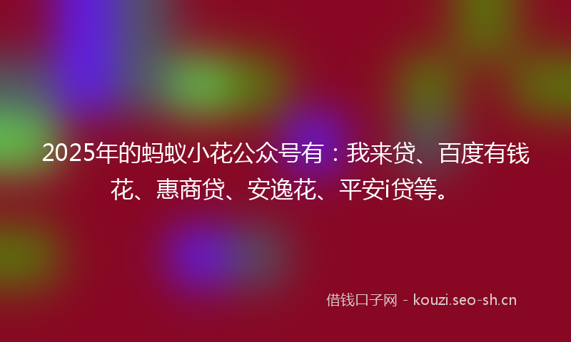 2025年的蚂蚁小花公众号有：我来贷、百度有钱花、惠商贷、安逸花、平安i贷等。