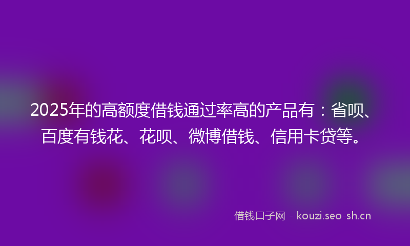 2025年的高额度借钱通过率高的产品有：省呗、百度有钱花、花呗、微博借钱、信用卡贷等。