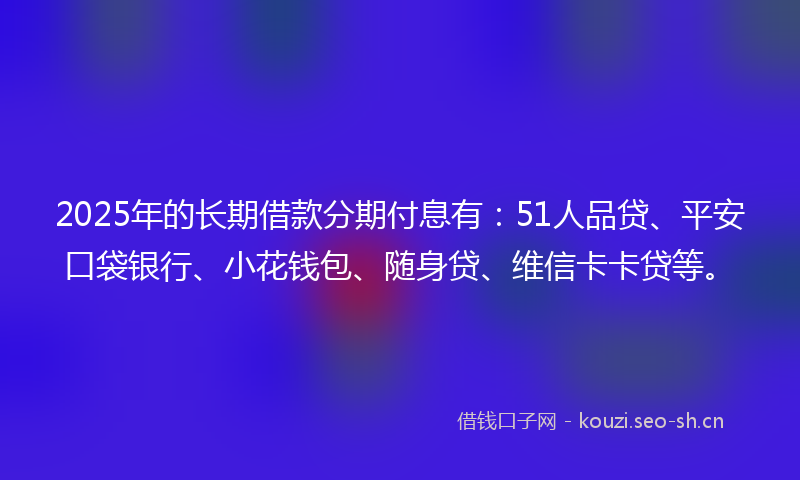 2025年的长期借款分期付息有：51人品贷、平安口袋银行、小花钱包、随身贷、维信卡卡贷等。