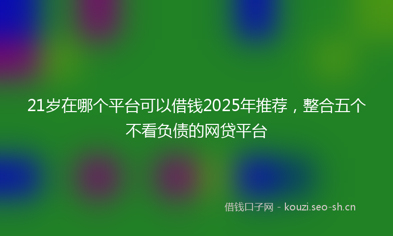 21岁在哪个平台可以借钱2025年推荐,整合五个不看负债的网贷平台