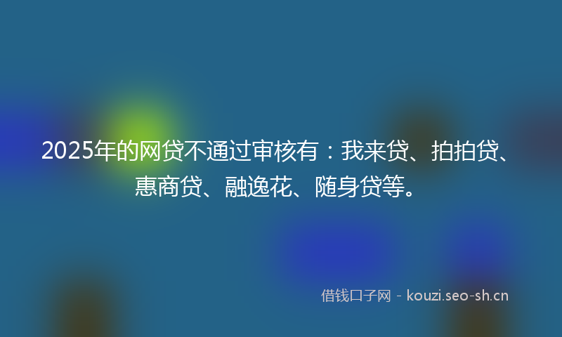 2025年的网贷不通过审核有：我来贷、拍拍贷、惠商贷、融逸花、随身贷等。