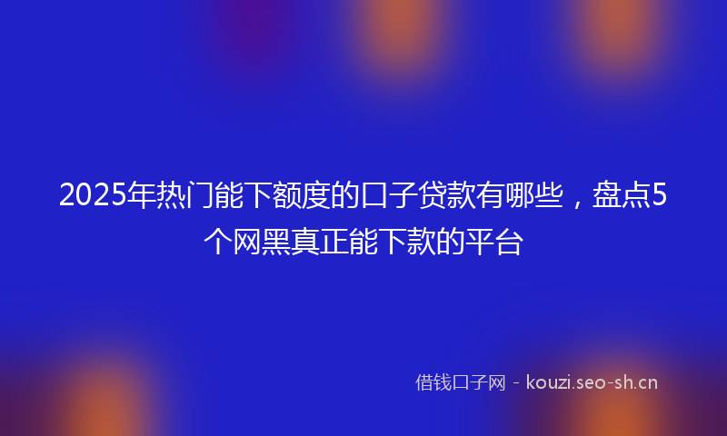 2025年热门能下额度的口子贷款有哪些，盘点5个网黑真正能下款的平台