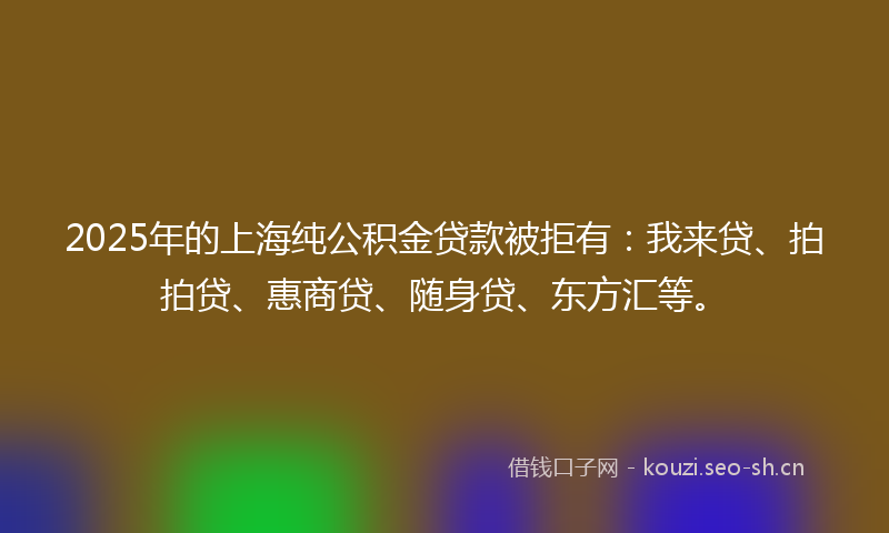 2025年的上海纯公积金贷款被拒有：我来贷、拍拍贷、惠商贷、随身贷、东方汇等。