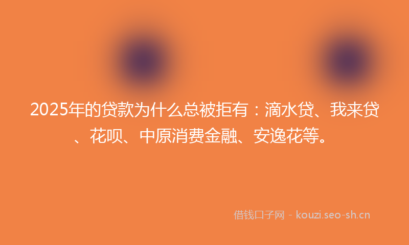 2025年的贷款为什么总被拒有：滴水贷、我来贷、花呗、中原消费金融、安逸花等。
