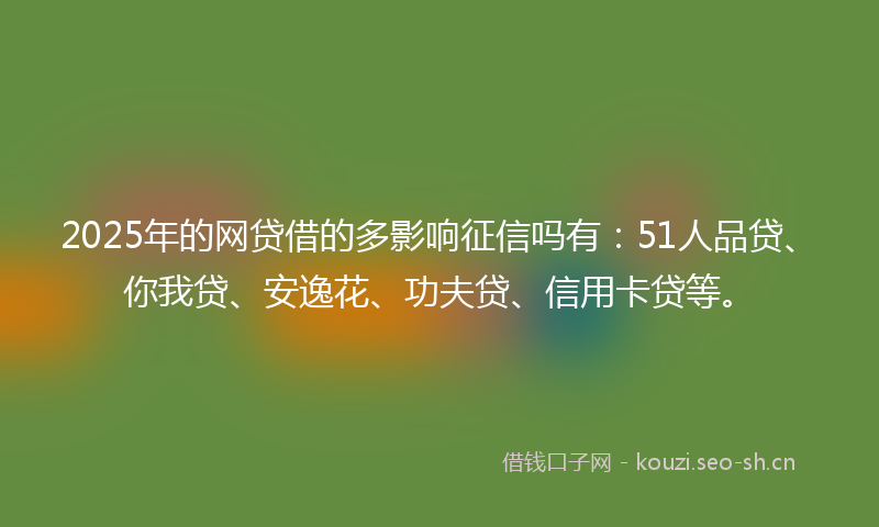 2025年的网贷借的多影响征信吗有：51人品贷、你我贷、安逸花、功夫贷、信用卡贷等。