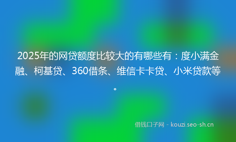 2025年的网贷额度比较大的有哪些有：度小满金融、柯基贷、360借条、维信卡卡贷、小米贷款等。