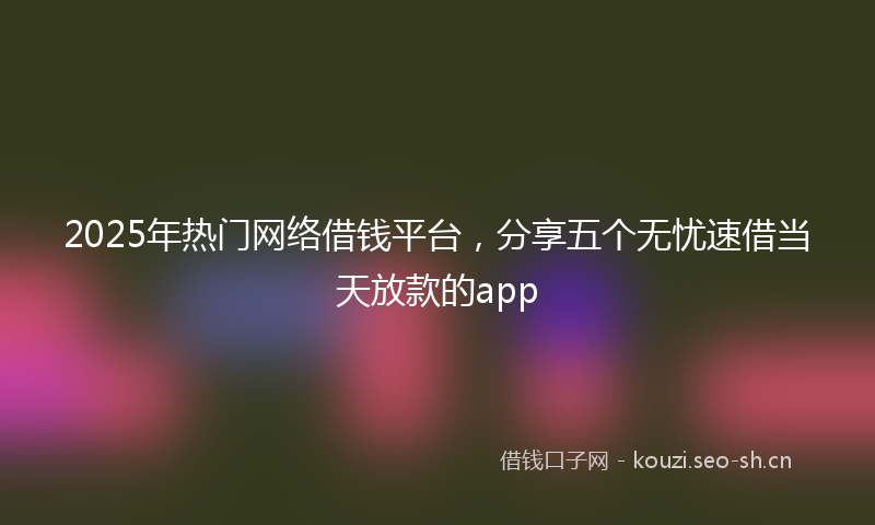2025年热门网络借钱平台，分享五个无忧速借当天放款的app