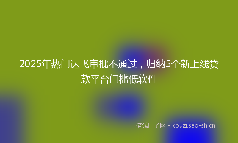 2025年热门达飞审批不通过,归纳5个新上线贷款平台门槛低软件