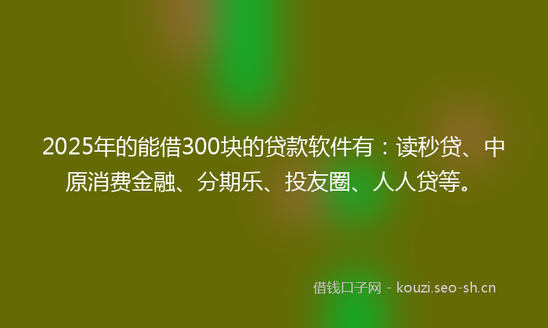 2025年的能借300块的贷款软件有：读秒贷、中原消费金融、分期乐、投友圈、人人贷等。