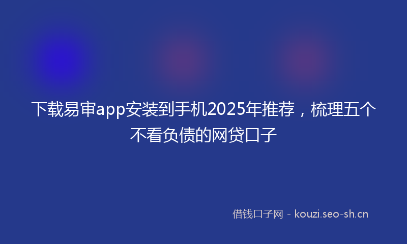 下载易审app安装到手机2025年推荐，梳理五个不看负债的网贷口子