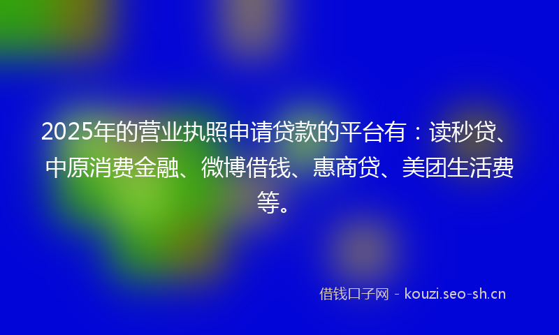 2025年的营业执照申请贷款的平台有：读秒贷、中原消费金融、微博借钱、惠商贷、美团生活费等。