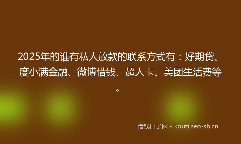 2025年的谁有私人放款的联系方式有：好期贷、度小满金融、微博借钱、超人卡、美团生活费等。