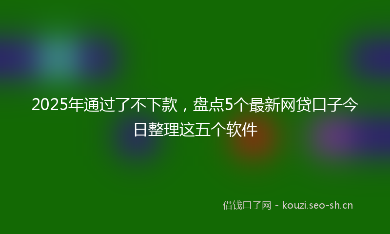 2025年通过了不下款，盘点5个最新网贷口子今日整理这五个软件