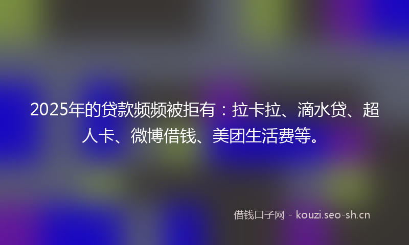 2025年的贷款频频被拒有：拉卡拉、滴水贷、超人卡、微博借钱、美团生活费等。