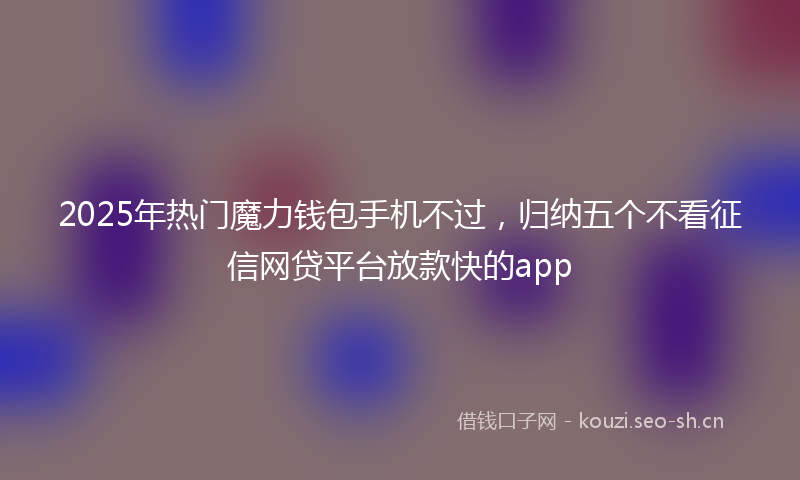2025年热门魔力钱包手机不过，归纳五个不看征信网贷平台放款快的app