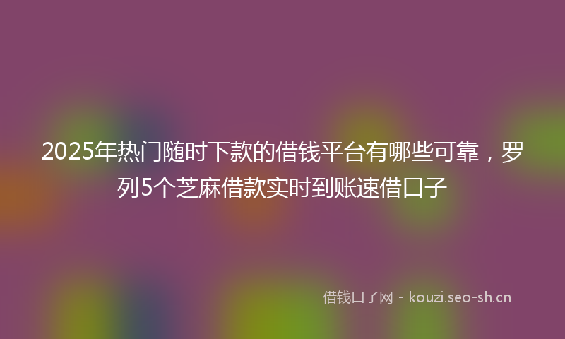 2025年热门随时下款的借钱平台有哪些可靠，罗列5个芝麻借款实时到账速借口子