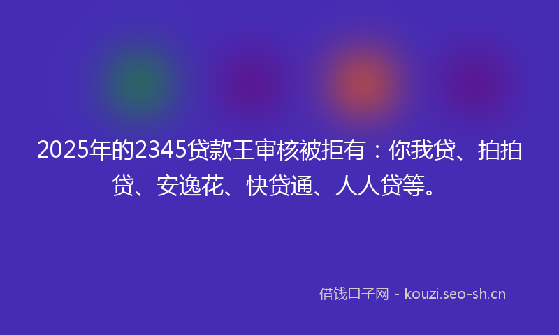 2025年的2345贷款王审核被拒有：你我贷、拍拍贷、安逸花、快贷通、人人贷等。
