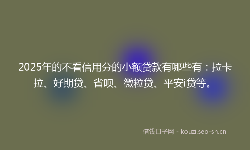 2025年的不看信用分的小额贷款有哪些有:拉卡拉、好期贷、省呗、微粒贷、平安i贷等。