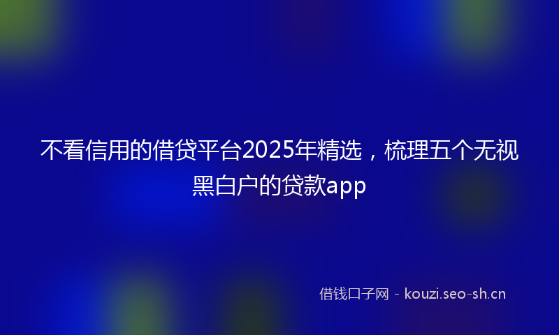 不看信用的借贷平台2025年精选，梳理五个无视黑白户的贷款app