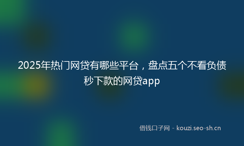 2025年热门网贷有哪些平台，盘点五个不看负债秒下款的网贷app