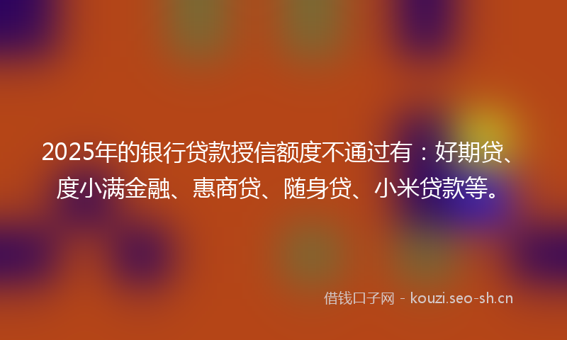 2025年的银行贷款授信额度不通过有：好期贷、度小满金融、惠商贷、随身贷、小米贷款等。