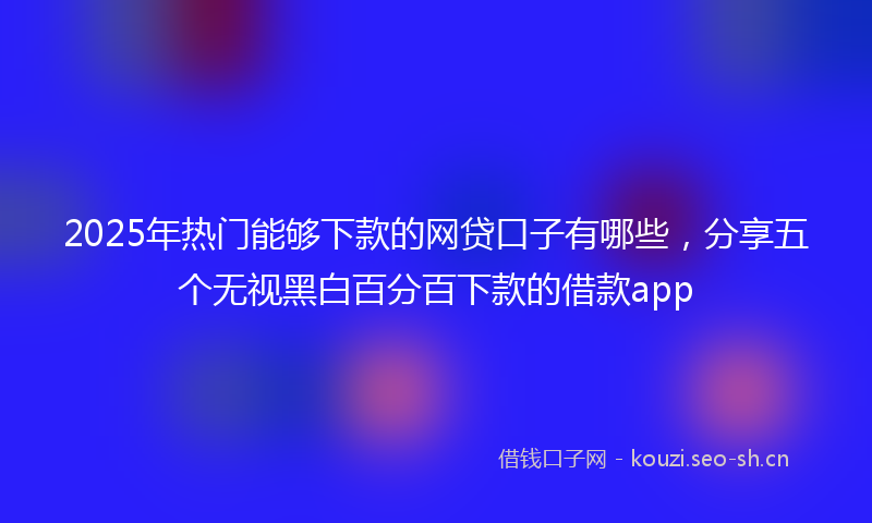 2025年热门能够下款的网贷口子有哪些，分享五个无视黑白百分百下款的借款app