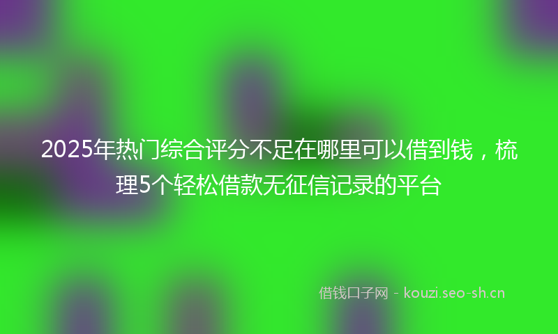 2025年热门综合评分不足在哪里可以借到钱，梳理5个轻松借款无征信记录的平台