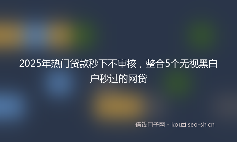2025年热门贷款秒下不审核，整合5个无视黑白户秒过的网贷