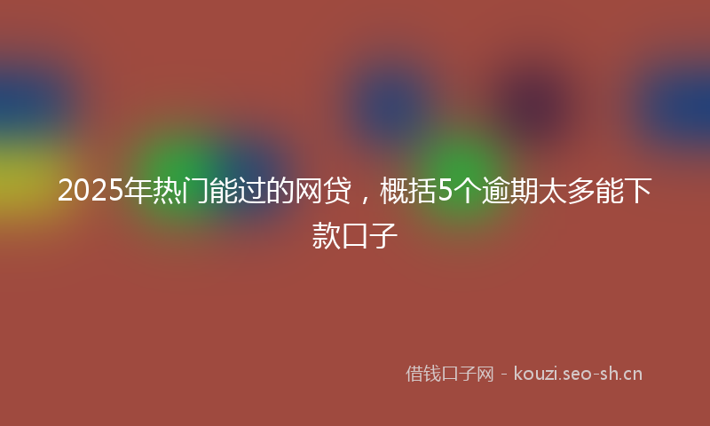 2025年热门能过的网贷，概括5个逾期太多能下款口子