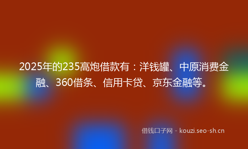 2025年的235高炮借款有：洋钱罐、中原消费金融、360借条、信用卡贷、京东金融等。