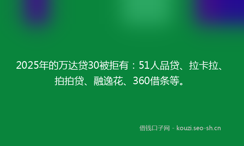 2025年的万达贷30被拒有：51人品贷、拉卡拉、拍拍贷、融逸花、360借条等。