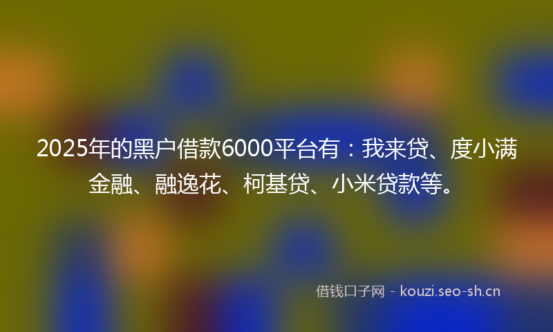 2025年的黑户借款6000平台有：我来贷、度小满金融、融逸花、柯基贷、小米贷款等。