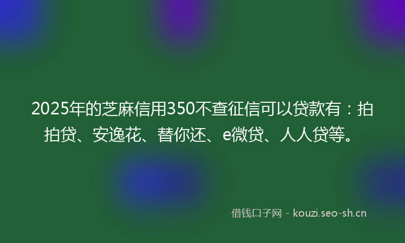 2025年的芝麻信用350不查征信可以贷款有：拍拍贷、安逸花、替你还、e微贷、人人贷等。