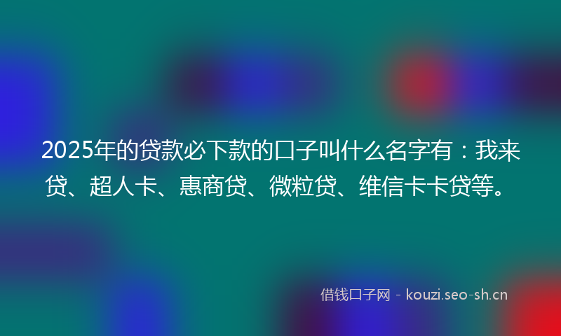 2025年的贷款必下款的口子叫什么名字有：我来贷、超人卡、惠商贷、微粒贷、维信卡卡贷等。