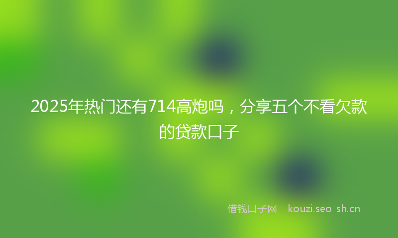 2025年热门还有714高炮吗，分享五个不看欠款的贷款口子