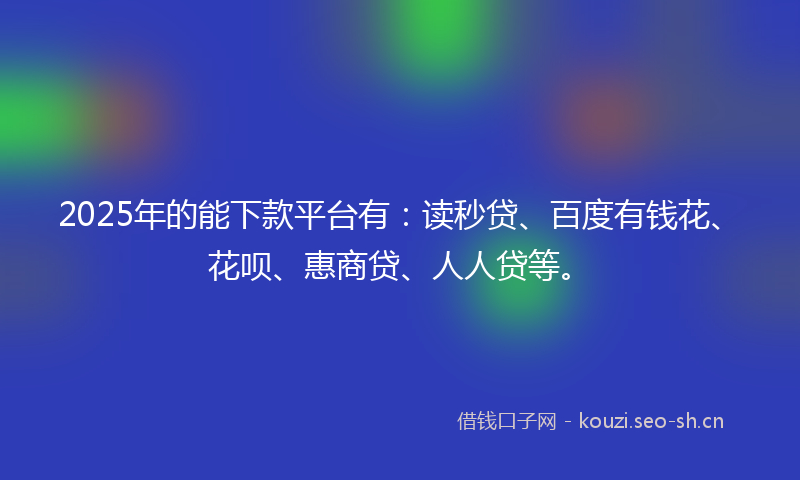 2025年的能下款平台有：读秒贷、百度有钱花、花呗、惠商贷、人人贷等。