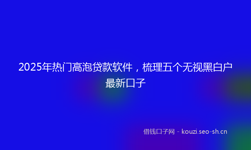 2025年热门高泡贷款软件,梳理五个无视黑白户最新口子
