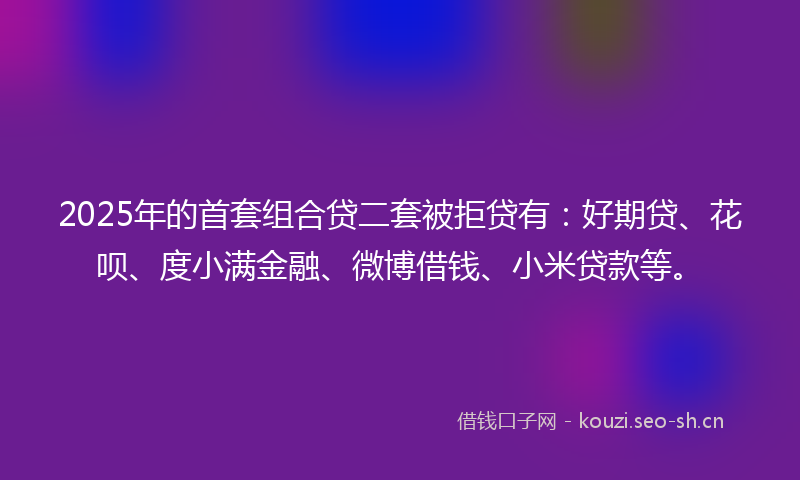 2025年的首套组合贷二套被拒贷有：好期贷、花呗、度小满金融、微博借钱、小米贷款等。
