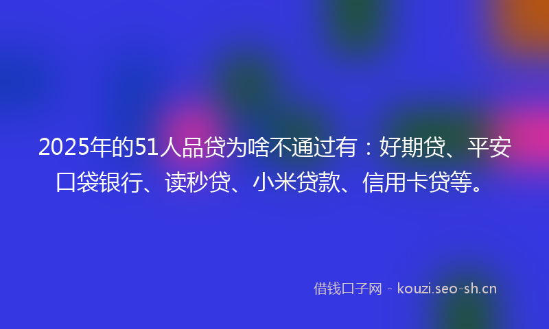 2025年的51人品贷为啥不通过有：好期贷、平安口袋银行、读秒贷、小米贷款、信用卡贷等。