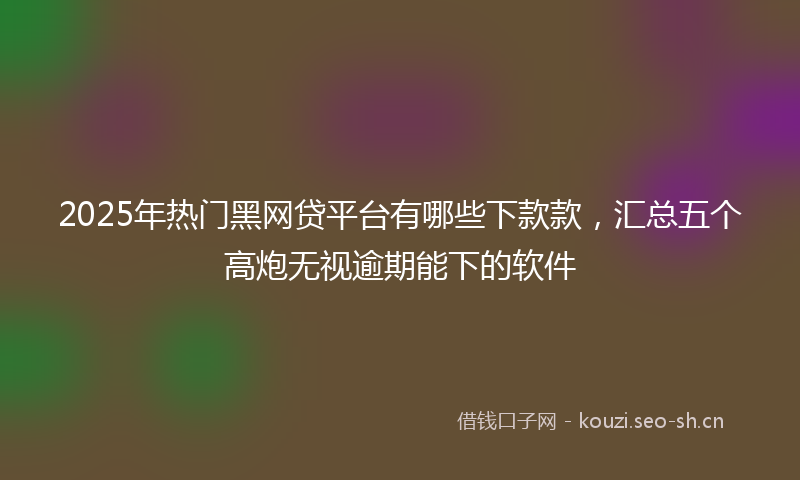 2025年热门黑网贷平台有哪些下款款，汇总五个高炮无视逾期能下的软件