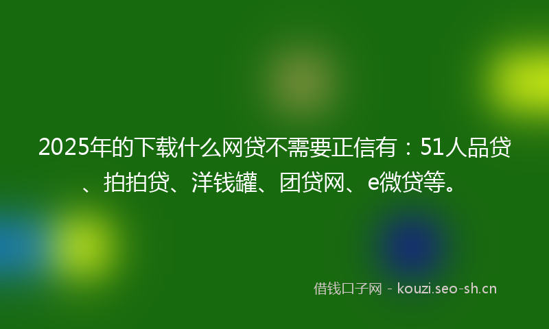 2025年的下载什么网贷不需要正信有：51人品贷、拍拍贷、洋钱罐、团贷网、e微贷等。