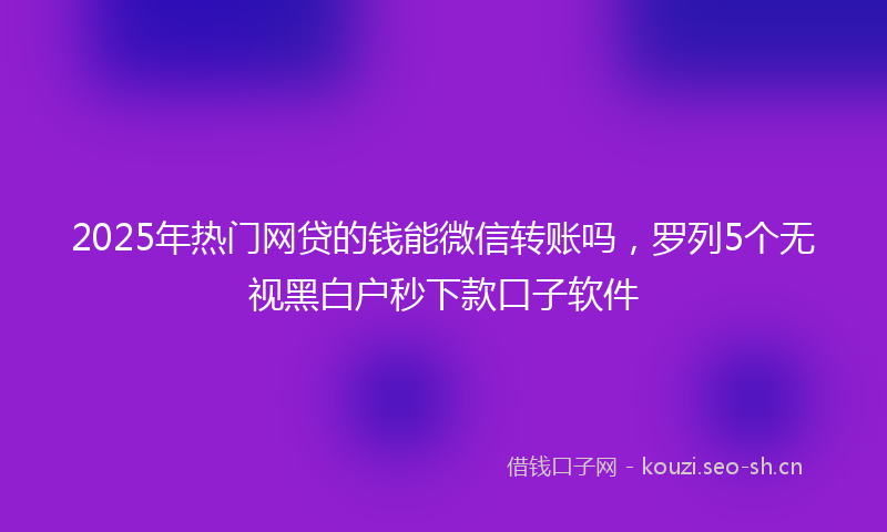 2025年热门网贷的钱能微信转账吗,罗列5个无视黑白户秒下款口子软件