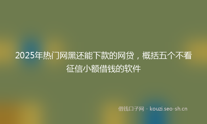 2025年热门网黑还能下款的网贷，概括五个不看征信小额借钱的软件